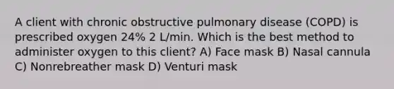 A client with chronic obstructive pulmonary disease (COPD) is prescribed oxygen 24% 2 L/min. Which is the best method to administer oxygen to this client? A) Face mask B) Nasal cannula C) Nonrebreather mask D) Venturi mask