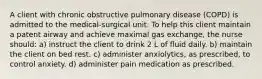 A client with chronic obstructive pulmonary disease (COPD) is admitted to the medical-surgical unit. To help this client maintain a patent airway and achieve maximal gas exchange, the nurse should: a) instruct the client to drink 2 L of fluid daily. b) maintain the client on bed rest. c) administer anxiolytics, as prescribed, to control anxiety. d) administer pain medication as prescribed.