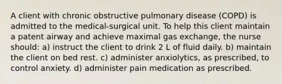 A client with chronic obstructive pulmonary disease (COPD) is admitted to the medical-surgical unit. To help this client maintain a patent airway and achieve maximal gas exchange, the nurse should: a) instruct the client to drink 2 L of fluid daily. b) maintain the client on bed rest. c) administer anxiolytics, as prescribed, to control anxiety. d) administer pain medication as prescribed.