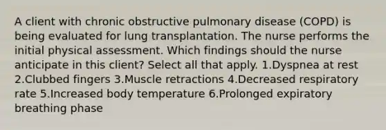 A client with chronic obstructive pulmonary disease (COPD) is being evaluated for lung transplantation. The nurse performs the initial physical assessment. Which findings should the nurse anticipate in this client? Select all that apply. 1.Dyspnea at rest 2.Clubbed fingers 3.Muscle retractions 4.Decreased respiratory rate 5.Increased body temperature 6.Prolonged expiratory breathing phase