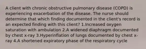 A client with chronic obstructive pulmonary disease (COPD) is experiencing exacerbation of the disease. The nurse should determine that which finding documented in the client's record is an expected finding with this client? 1.Increased oxygen saturation with ambulation 2.A widened diaphragm documented by chest x-ray 3.Hyperinflation of lungs documented by chest x-ray 4.A shortened expiratory phase of the respiratory cycle