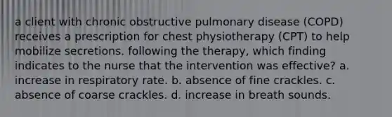 a client with chronic obstructive pulmonary disease (COPD) receives a prescription for chest physiotherapy (CPT) to help mobilize secretions. following the therapy, which finding indicates to the nurse that the intervention was effective? a. increase in respiratory rate. b. absence of fine crackles. c. absence of coarse crackles. d. increase in breath sounds.