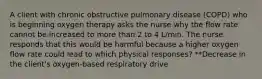 A client with chronic obstructive pulmonary disease (COPD) who is beginning oxygen therapy asks the nurse why the flow rate cannot be increased to more than 2 to 4 L/min. The nurse responds that this would be harmful because a higher oxygen flow rate could lead to which physical responses? **Decrease in the client's oxygen-based respiratory drive