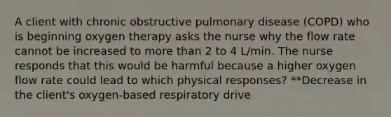 A client with chronic obstructive pulmonary disease (COPD) who is beginning oxygen therapy asks the nurse why the flow rate cannot be increased to more than 2 to 4 L/min. The nurse responds that this would be harmful because a higher oxygen flow rate could lead to which physical responses? **Decrease in the client's oxygen-based respiratory drive