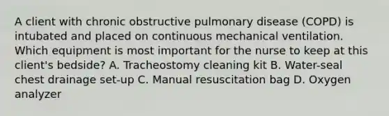 A client with chronic obstructive pulmonary disease (COPD) is intubated and placed on continuous mechanical ventilation. Which equipment is most important for the nurse to keep at this client's bedside? A. Tracheostomy cleaning kit B. Water-seal chest drainage set-up C. Manual resuscitation bag D. Oxygen analyzer