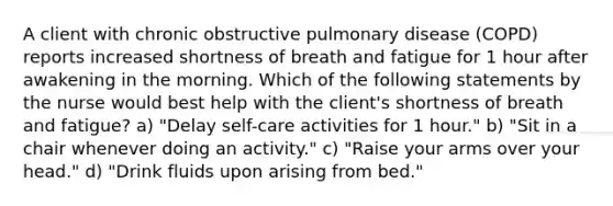 A client with chronic obstructive pulmonary disease (COPD) reports increased shortness of breath and fatigue for 1 hour after awakening in the morning. Which of the following statements by the nurse would best help with the client's shortness of breath and fatigue? a) "Delay self-care activities for 1 hour." b) "Sit in a chair whenever doing an activity." c) "Raise your arms over your head." d) "Drink fluids upon arising from bed."