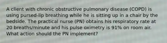 A client with chronic obstructive pulmonary disease (COPD) is using pursed-lip breathing while he is sitting up in a chair by the bedside. The practical nurse (PN) obtains his respiratory rate at 20 breaths/minute and his pulse oximetry is 91% on room air. What action should the PN implement?