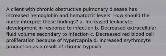 A client with chronic obstructive pulmonary disease has increased hemoglobin and hematocrit levels. How should the nurse interpret these findings? a. Increased leukocyte development in response to infection b. Decreased extracellular fluid volume secondary to infection c. Decreased red blood cell proliferation because of hypercapnia d. Increased erythrocyte production as a result of chronic hypoxia