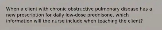 When a client with chronic obstructive pulmonary disease has a new prescription for daily low-dose prednisone, which information will the nurse include when teaching the client?