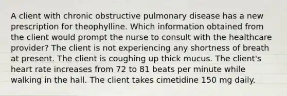 A client with chronic obstructive pulmonary disease has a new prescription for theophylline. Which information obtained from the client would prompt the nurse to consult with the healthcare provider? The client is not experiencing any shortness of breath at present. The client is coughing up thick mucus. The client's heart rate increases from 72 to 81 beats per minute while walking in the hall. The client takes cimetidine 150 mg daily.