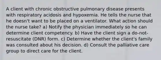 A client with chronic obstructive pulmonary disease presents with respiratory acidosis and hypoxemia. He tells the nurse that he doesn't want to be placed on a ventilator. What action should the nurse take? a) Notify the physician immediately so he can determine client competency. b) Have the client sign a do-not-resuscitate (DNR) form. c) Determine whether the client's family was consulted about his decision. d) Consult the palliative care group to direct care for the client.