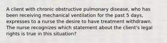 A client with chronic obstructive pulmonary disease, who has been receiving mechanical ventilation for the past 5 days, expresses to a nurse the desire to have treatment withdrawn. The nurse recognizes which statement about the client's legal rights is true in this situation?