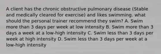 A client has the chronic obstructive pulmonary disease (Stable and medically cleared for exercise) and likes swimming. what should the personal trainer recommend they swim? A. Swim more than 3 days per week at low intensity B. Swim more than 3 days a week at a low-high intensity C. Swim less than 3 days per week at high intensity D. Swim less than 3 days per week at a low-high intensity