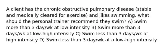 A client has the chronic obstructive pulmonary disease (stable and medically cleared for exercise) and likes swimming, what should the personal trainer recommend they swim? A) Swim more than 3 day/wk at low intensity B) Swim more than 3 days/wk at low-high intensity C) Swim less than 3 days/wk at high intensity D) Swim less than 3 day/wk at a low-high intensity