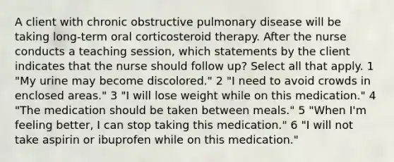 A client with chronic obstructive pulmonary disease will be taking long-term oral corticosteroid therapy. After the nurse conducts a teaching session, which statements by the client indicates that the nurse should follow up? Select all that apply. 1 "My urine may become discolored." 2 "I need to avoid crowds in enclosed areas." 3 "I will lose weight while on this medication." 4 "The medication should be taken between meals." 5 "When I'm feeling better, I can stop taking this medication." 6 "I will not take aspirin or ibuprofen while on this medication."