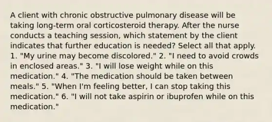 A client with chronic obstructive pulmonary disease will be taking long-term oral corticosteroid therapy. After the nurse conducts a teaching session, which statement by the client indicates that further education is needed? Select all that apply. 1. "My urine may become discolored." 2. "I need to avoid crowds in enclosed areas." 3. "I will lose weight while on this medication." 4. "The medication should be taken between meals." 5. "When I'm feeling better, I can stop taking this medication." 6. "I will not take aspirin or ibuprofen while on this medication."