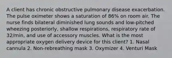 A client has chronic obstructive pulmonary disease exacerbation. The pulse oximeter shows a saturation of 86% on room air. The nurse finds bilateral diminished lung sounds and low-pitched wheezing posteriorly, shallow respirations, respiratory rate of 32/min, and use of accessory muscles. What is the most appropriate oxygen delivery device for this client? 1. Nasal cannula 2. Non-rebreathing mask 3. Oxymizer 4. Venturi Mask