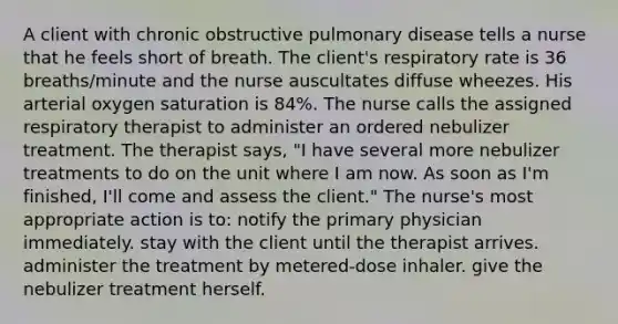 A client with chronic obstructive pulmonary disease tells a nurse that he feels short of breath. The client's respiratory rate is 36 breaths/minute and the nurse auscultates diffuse wheezes. His arterial oxygen saturation is 84%. The nurse calls the assigned respiratory therapist to administer an ordered nebulizer treatment. The therapist says, "I have several more nebulizer treatments to do on the unit where I am now. As soon as I'm finished, I'll come and assess the client." The nurse's most appropriate action is to: notify the primary physician immediately. stay with the client until the therapist arrives. administer the treatment by metered-dose inhaler. give the nebulizer treatment herself.