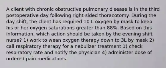 A client with chronic obstructive pulmonary disease is in the third postoperative day following right-sided thoracotomy. During the day shift, the client has required 10 L oxygen by mask to keep his or her oxygen saturations greater than 88%. Based on this information, which action should be taken by the evening shift nurse? 1) work to wean oxygen therapy down to 3L by mask 2) call respiratory therapy for a nebulizer treatment 3) check respiratory rate and notify the physician 4) administer dose of ordered pain medications