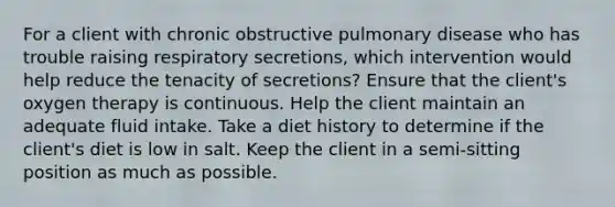 For a client with chronic obstructive pulmonary disease who has trouble raising respiratory secretions, which intervention would help reduce the tenacity of secretions? Ensure that the client's oxygen therapy is continuous. Help the client maintain an adequate fluid intake. Take a diet history to determine if the client's diet is low in salt. Keep the client in a semi-sitting position as much as possible.