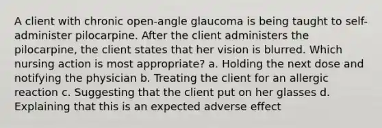 A client with chronic open-angle glaucoma is being taught to self-administer pilocarpine. After the client administers the pilocarpine, the client states that her vision is blurred. Which nursing action is most appropriate? a. Holding the next dose and notifying the physician b. Treating the client for an allergic reaction c. Suggesting that the client put on her glasses d. Explaining that this is an expected adverse effect