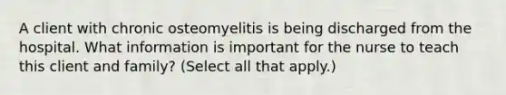 A client with chronic osteomyelitis is being discharged from the hospital. What information is important for the nurse to teach this client and family? (Select all that apply.)