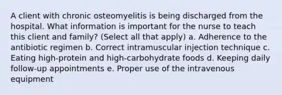 A client with chronic osteomyelitis is being discharged from the hospital. What information is important for the nurse to teach this client and family? (Select all that apply) a. Adherence to the antibiotic regimen b. Correct intramuscular injection technique c. Eating high-protein and high-carbohydrate foods d. Keeping daily follow-up appointments e. Proper use of the intravenous equipment