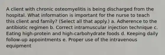 A client with chronic osteomyelitis is being discharged from the hospital. What information is important for the nurse to teach this client and family? (Select all that apply.) a. Adherence to the antibiotic regimen b. Correct intramuscular injection technique c. Eating high-protein and high-carbohydrate foods d. Keeping daily follow-up appointments e. Proper use of the intravenous equipment