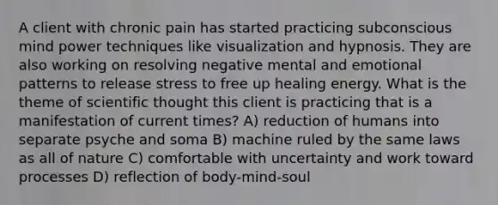 A client with chronic pain has started practicing subconscious mind power techniques like visualization and hypnosis. They are also working on resolving negative mental and emotional patterns to release stress to free up healing energy. What is the theme of scientific thought this client is practicing that is a manifestation of current times? A) reduction of humans into separate psyche and soma B) machine ruled by the same laws as all of nature C) comfortable with uncertainty and work toward processes D) reflection of body-mind-soul