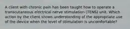 A client with chronic pain has been taught how to operate a transcutaneous electrical nerve stimulation (TENS) unit. Which action by the client shows understanding of the appropriate use of the device when the level of stimulation is uncomfortable?