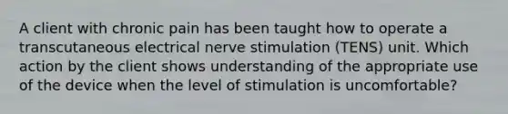 A client with chronic pain has been taught how to operate a transcutaneous electrical nerve stimulation (TENS) unit. Which action by the client shows understanding of the appropriate use of the device when the level of stimulation is uncomfortable?