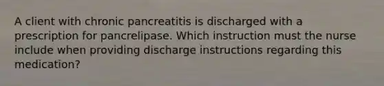 A client with chronic pancreatitis is discharged with a prescription for pancrelipase. Which instruction must the nurse include when providing discharge instructions regarding this medication?