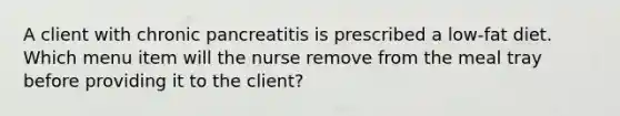 A client with chronic pancreatitis is prescribed a low-fat diet. Which menu item will the nurse remove from the meal tray before providing it to the client?