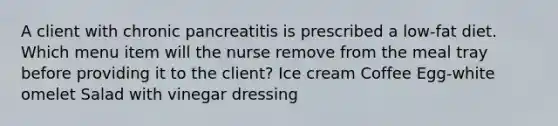 A client with chronic pancreatitis is prescribed a low-fat diet. Which menu item will the nurse remove from the meal tray before providing it to the client? Ice cream Coffee Egg-white omelet Salad with vinegar dressing