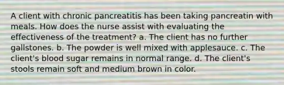 A client with chronic pancreatitis has been taking pancreatin with meals. How does the nurse assist with evaluating the effectiveness of the treatment? a. The client has no further gallstones. b. The powder is well mixed with applesauce. c. The client's blood sugar remains in normal range. d. The client's stools remain soft and medium brown in color.