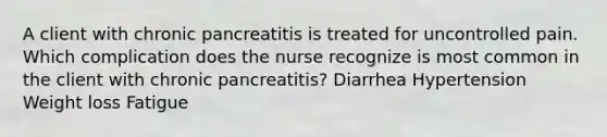 A client with chronic pancreatitis is treated for uncontrolled pain. Which complication does the nurse recognize is most common in the client with chronic pancreatitis? Diarrhea Hypertension Weight loss Fatigue