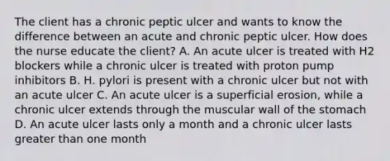 The client has a chronic peptic ulcer and wants to know the difference between an acute and chronic peptic ulcer. How does the nurse educate the client? A. An acute ulcer is treated with H2 blockers while a chronic ulcer is treated with proton pump inhibitors B. H. pylori is present with a chronic ulcer but not with an acute ulcer C. An acute ulcer is a superficial erosion, while a chronic ulcer extends through the muscular wall of the stomach D. An acute ulcer lasts only a month and a chronic ulcer lasts greater than one month