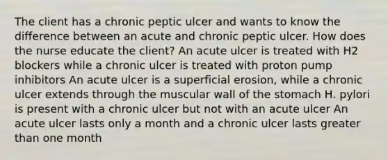 The client has a chronic peptic ulcer and wants to know the difference between an acute and chronic peptic ulcer. How does the nurse educate the client? An acute ulcer is treated with H2 blockers while a chronic ulcer is treated with proton pump inhibitors An acute ulcer is a superficial erosion, while a chronic ulcer extends through the muscular wall of the stomach H. pylori is present with a chronic ulcer but not with an acute ulcer An acute ulcer lasts only a month and a chronic ulcer lasts greater than one month