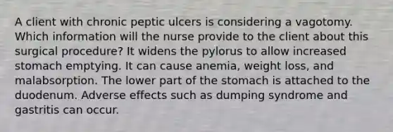 A client with chronic peptic ulcers is considering a vagotomy. Which information will the nurse provide to the client about this surgical procedure? It widens the pylorus to allow increased stomach emptying. It can cause anemia, weight loss, and malabsorption. The lower part of the stomach is attached to the duodenum. Adverse effects such as dumping syndrome and gastritis can occur.