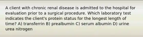 A client with chronic renal disease is admitted to the hospital for evaluation prior to a surgical procedure. Which laboratory test indicates the client's protein status for the longest length of time? A) transferrin B) prealbumin C) serum albumin D) urine urea nitrogen