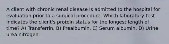 A client with chronic renal disease is admitted to the hospital for evaluation prior to a surgical procedure. Which laboratory test indicates the client's protein status for the longest length of time? A) Transferrin. B) Prealbumin. C) Serum albumin. D) Urine urea nitrogen.