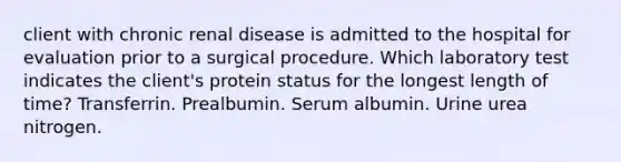 client with chronic renal disease is admitted to the hospital for evaluation prior to a surgical procedure. Which laboratory test indicates the client's protein status for the longest length of time? Transferrin. Prealbumin. Serum albumin. Urine urea nitrogen.