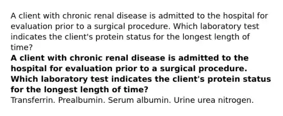 A client with chronic renal disease is admitted to the hospital for evaluation prior to a surgical procedure. Which laboratory test indicates the client's protein status for the longest length of time? A client with chronic renal disease is admitted to the hospital for evaluation prior to a surgical procedure. Which laboratory test indicates the client's protein status for the longest length of time? Transferrin. Prealbumin. Serum albumin. Urine urea nitrogen.