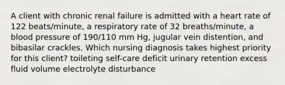 A client with chronic renal failure is admitted with a heart rate of 122 beats/minute, a respiratory rate of 32 breaths/minute, a blood pressure of 190/110 mm Hg, jugular vein distention, and bibasilar crackles. Which nursing diagnosis takes highest priority for this client? toileting self-care deficit urinary retention excess fluid volume electrolyte disturbance