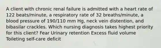 A client with chronic renal failure is admitted with a heart rate of 122 beats/minute, a respiratory rate of 32 breaths/minute, a blood pressure of 190/110 mm Hg, neck vein distention, and bibasilar crackles. Which nursing diagnosis takes highest priority for this client? Fear Urinary retention Excess fluid volume Toileting self-care deficit