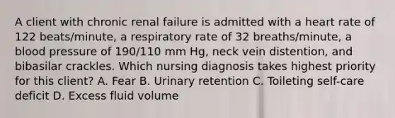 A client with chronic renal failure is admitted with a heart rate of 122 beats/minute, a respiratory rate of 32 breaths/minute, a blood pressure of 190/110 mm Hg, neck vein distention, and bibasilar crackles. Which nursing diagnosis takes highest priority for this client? A. Fear B. Urinary retention C. Toileting self-care deficit D. Excess fluid volume