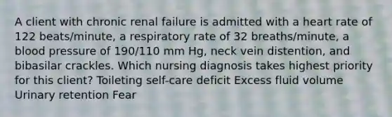 A client with chronic renal failure is admitted with a heart rate of 122 beats/minute, a respiratory rate of 32 breaths/minute, a blood pressure of 190/110 mm Hg, neck vein distention, and bibasilar crackles. Which nursing diagnosis takes highest priority for this client? Toileting self-care deficit Excess fluid volume Urinary retention Fear