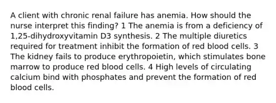 A client with chronic renal failure has anemia. How should the nurse interpret this finding? 1 The anemia is from a deficiency of 1,25-dihydroxyvitamin D3 synthesis. 2 The multiple diuretics required for treatment inhibit the formation of red blood cells. 3 The kidney fails to produce erythropoietin, which stimulates bone marrow to produce red blood cells. 4 High levels of circulating calcium bind with phosphates and prevent the formation of red blood cells.