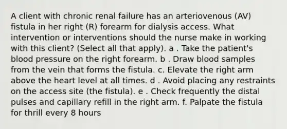 A client with chronic renal failure has an arteriovenous (AV) fistula in her right (R) forearm for dialysis access. What intervention or interventions should the nurse make in working with this client? (Select all that apply). a . Take the patient's blood pressure on the right forearm. b . Draw blood samples from the vein that forms the fistula. c. Elevate the right arm above the heart level at all times. d . Avoid placing any restraints on the access site (the fistula). e . Check frequently the distal pulses and capillary refill in the right arm. f. Palpate the fistula for thrill every 8 hours