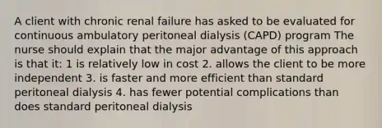 A client with chronic renal failure has asked to be evaluated for continuous ambulatory peritoneal dialysis (CAPD) program The nurse should explain that the major advantage of this approach is that it: 1 is relatively low in cost 2. allows the client to be more independent 3. is faster and more efficient than standard peritoneal dialysis 4. has fewer potential complications than does standard peritoneal dialysis